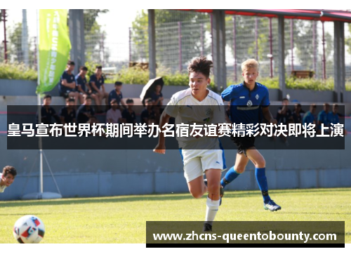 皇马宣布世界杯期间举办名宿友谊赛精彩对决即将上演