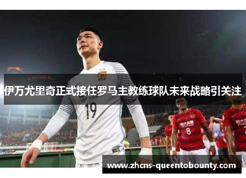 伊万尤里奇正式接任罗马主教练球队未来战略引关注